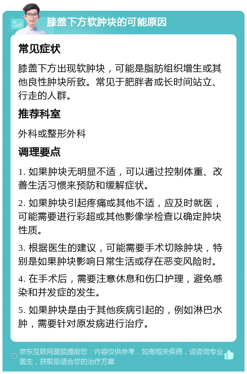 膝盖下方软肿块的可能原因 常见症状 膝盖下方出现软肿块，可能是脂肪组织增生或其他良性肿块所致。常见于肥胖者或长时间站立、行走的人群。 推荐科室 外科或整形外科 调理要点 1. 如果肿块无明显不适，可以通过控制体重、改善生活习惯来预防和缓解症状。 2. 如果肿块引起疼痛或其他不适，应及时就医，可能需要进行彩超或其他影像学检查以确定肿块性质。 3. 根据医生的建议，可能需要手术切除肿块，特别是如果肿块影响日常生活或存在恶变风险时。 4. 在手术后，需要注意休息和伤口护理，避免感染和并发症的发生。 5. 如果肿块是由于其他疾病引起的，例如淋巴水肿，需要针对原发病进行治疗。