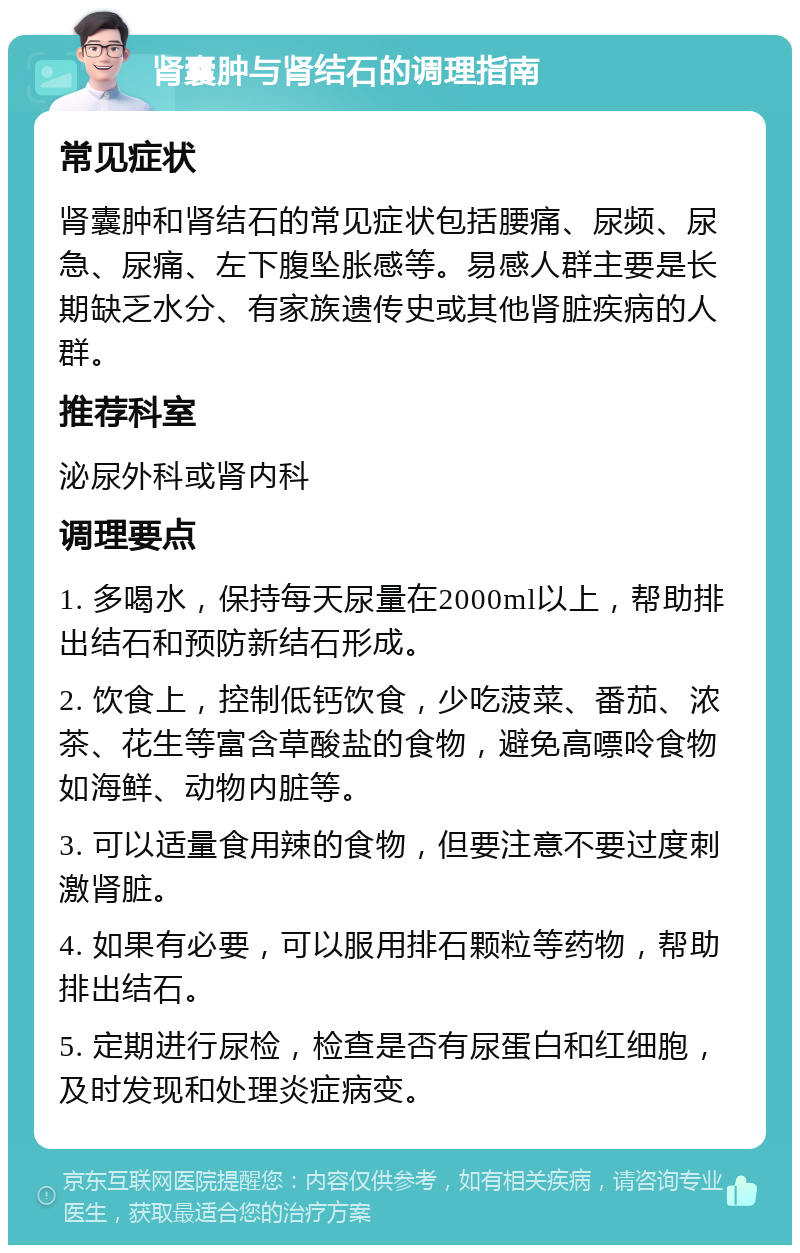 肾囊肿与肾结石的调理指南 常见症状 肾囊肿和肾结石的常见症状包括腰痛、尿频、尿急、尿痛、左下腹坠胀感等。易感人群主要是长期缺乏水分、有家族遗传史或其他肾脏疾病的人群。 推荐科室 泌尿外科或肾内科 调理要点 1. 多喝水，保持每天尿量在2000ml以上，帮助排出结石和预防新结石形成。 2. 饮食上，控制低钙饮食，少吃菠菜、番茄、浓茶、花生等富含草酸盐的食物，避免高嘌呤食物如海鲜、动物内脏等。 3. 可以适量食用辣的食物，但要注意不要过度刺激肾脏。 4. 如果有必要，可以服用排石颗粒等药物，帮助排出结石。 5. 定期进行尿检，检查是否有尿蛋白和红细胞，及时发现和处理炎症病变。