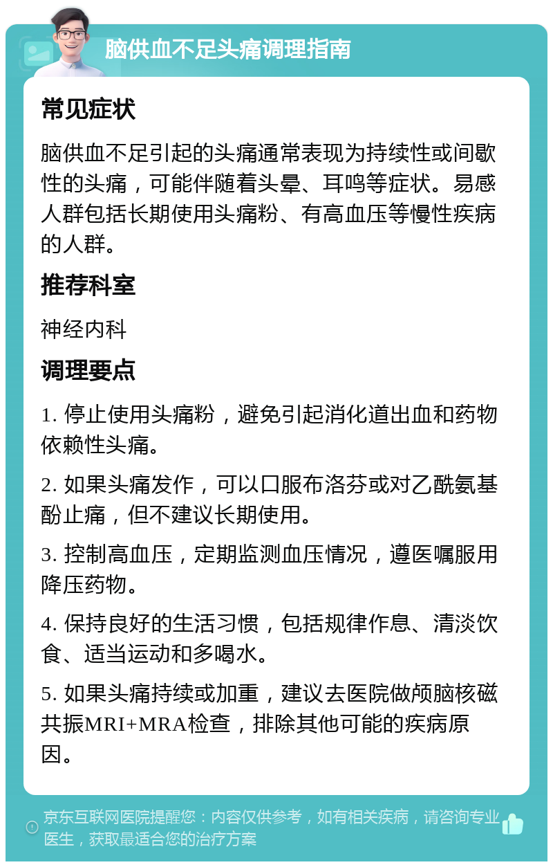 脑供血不足头痛调理指南 常见症状 脑供血不足引起的头痛通常表现为持续性或间歇性的头痛，可能伴随着头晕、耳鸣等症状。易感人群包括长期使用头痛粉、有高血压等慢性疾病的人群。 推荐科室 神经内科 调理要点 1. 停止使用头痛粉，避免引起消化道出血和药物依赖性头痛。 2. 如果头痛发作，可以口服布洛芬或对乙酰氨基酚止痛，但不建议长期使用。 3. 控制高血压，定期监测血压情况，遵医嘱服用降压药物。 4. 保持良好的生活习惯，包括规律作息、清淡饮食、适当运动和多喝水。 5. 如果头痛持续或加重，建议去医院做颅脑核磁共振MRI+MRA检查，排除其他可能的疾病原因。