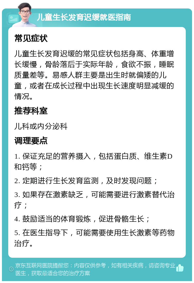 儿童生长发育迟缓就医指南 常见症状 儿童生长发育迟缓的常见症状包括身高、体重增长缓慢，骨龄落后于实际年龄，食欲不振，睡眠质量差等。易感人群主要是出生时就偏矮的儿童，或者在成长过程中出现生长速度明显减缓的情况。 推荐科室 儿科或内分泌科 调理要点 1. 保证充足的营养摄入，包括蛋白质、维生素D和钙等； 2. 定期进行生长发育监测，及时发现问题； 3. 如果存在激素缺乏，可能需要进行激素替代治疗； 4. 鼓励适当的体育锻炼，促进骨骼生长； 5. 在医生指导下，可能需要使用生长激素等药物治疗。