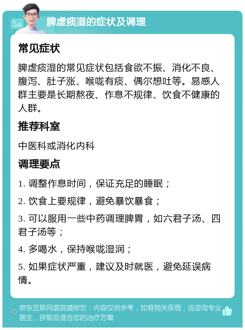 脾虚痰湿的症状及调理 常见症状 脾虚痰湿的常见症状包括食欲不振、消化不良、腹泻、肚子涨、喉咙有痰、偶尔想吐等。易感人群主要是长期熬夜、作息不规律、饮食不健康的人群。 推荐科室 中医科或消化内科 调理要点 1. 调整作息时间，保证充足的睡眠； 2. 饮食上要规律，避免暴饮暴食； 3. 可以服用一些中药调理脾胃，如六君子汤、四君子汤等； 4. 多喝水，保持喉咙湿润； 5. 如果症状严重，建议及时就医，避免延误病情。