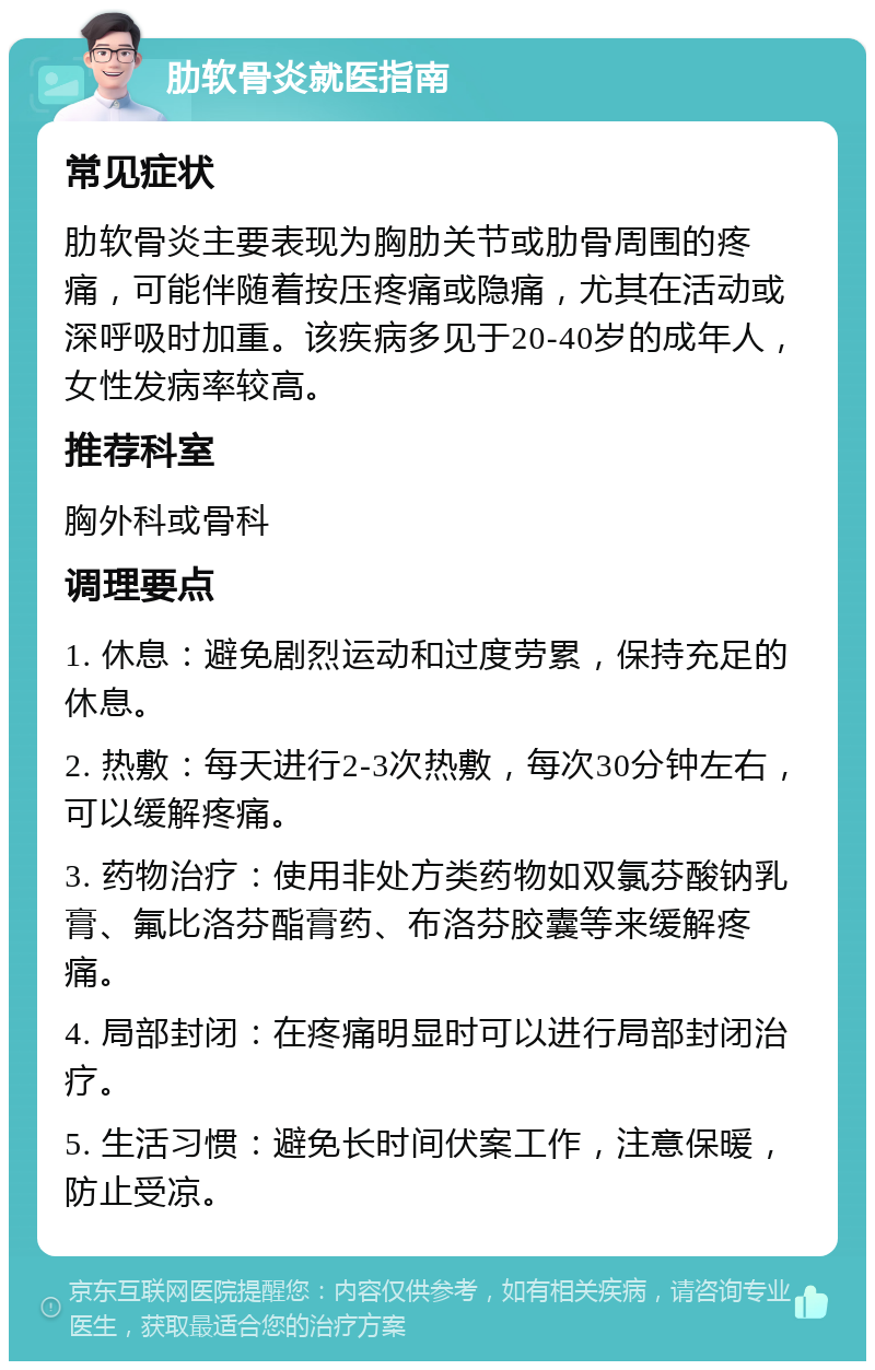 肋软骨炎就医指南 常见症状 肋软骨炎主要表现为胸肋关节或肋骨周围的疼痛，可能伴随着按压疼痛或隐痛，尤其在活动或深呼吸时加重。该疾病多见于20-40岁的成年人，女性发病率较高。 推荐科室 胸外科或骨科 调理要点 1. 休息：避免剧烈运动和过度劳累，保持充足的休息。 2. 热敷：每天进行2-3次热敷，每次30分钟左右，可以缓解疼痛。 3. 药物治疗：使用非处方类药物如双氯芬酸钠乳膏、氟比洛芬酯膏药、布洛芬胶囊等来缓解疼痛。 4. 局部封闭：在疼痛明显时可以进行局部封闭治疗。 5. 生活习惯：避免长时间伏案工作，注意保暖，防止受凉。