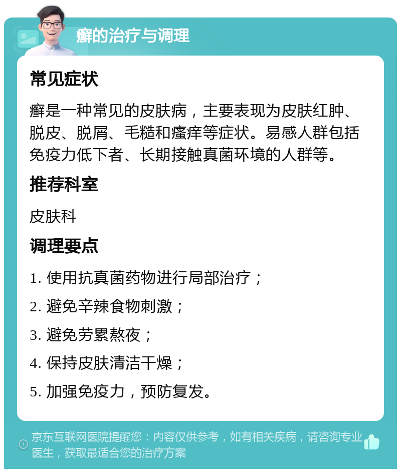 癣的治疗与调理 常见症状 癣是一种常见的皮肤病，主要表现为皮肤红肿、脱皮、脱屑、毛糙和瘙痒等症状。易感人群包括免疫力低下者、长期接触真菌环境的人群等。 推荐科室 皮肤科 调理要点 1. 使用抗真菌药物进行局部治疗； 2. 避免辛辣食物刺激； 3. 避免劳累熬夜； 4. 保持皮肤清洁干燥； 5. 加强免疫力，预防复发。