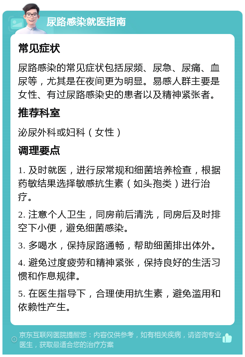 尿路感染就医指南 常见症状 尿路感染的常见症状包括尿频、尿急、尿痛、血尿等，尤其是在夜间更为明显。易感人群主要是女性、有过尿路感染史的患者以及精神紧张者。 推荐科室 泌尿外科或妇科（女性） 调理要点 1. 及时就医，进行尿常规和细菌培养检查，根据药敏结果选择敏感抗生素（如头孢类）进行治疗。 2. 注意个人卫生，同房前后清洗，同房后及时排空下小便，避免细菌感染。 3. 多喝水，保持尿路通畅，帮助细菌排出体外。 4. 避免过度疲劳和精神紧张，保持良好的生活习惯和作息规律。 5. 在医生指导下，合理使用抗生素，避免滥用和依赖性产生。