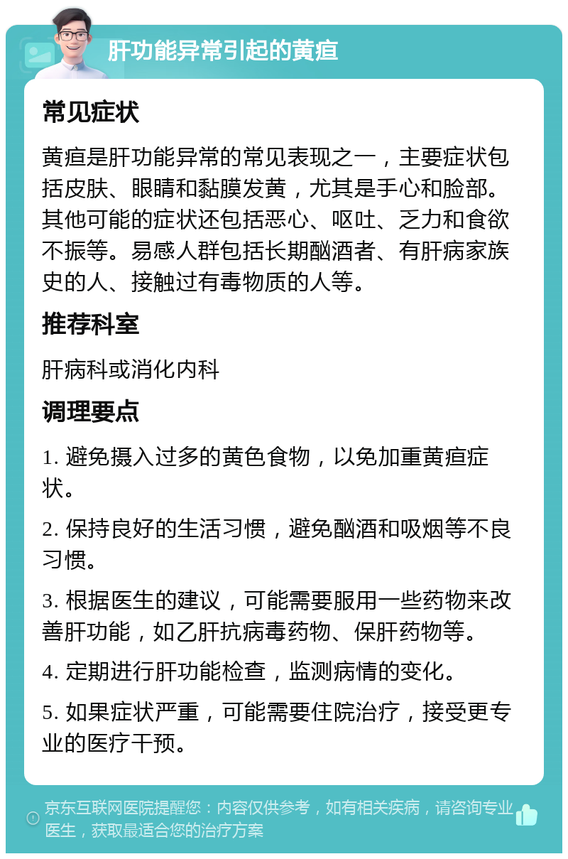 肝功能异常引起的黄疸 常见症状 黄疸是肝功能异常的常见表现之一，主要症状包括皮肤、眼睛和黏膜发黄，尤其是手心和脸部。其他可能的症状还包括恶心、呕吐、乏力和食欲不振等。易感人群包括长期酗酒者、有肝病家族史的人、接触过有毒物质的人等。 推荐科室 肝病科或消化内科 调理要点 1. 避免摄入过多的黄色食物，以免加重黄疸症状。 2. 保持良好的生活习惯，避免酗酒和吸烟等不良习惯。 3. 根据医生的建议，可能需要服用一些药物来改善肝功能，如乙肝抗病毒药物、保肝药物等。 4. 定期进行肝功能检查，监测病情的变化。 5. 如果症状严重，可能需要住院治疗，接受更专业的医疗干预。