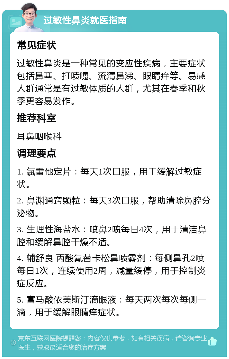 过敏性鼻炎就医指南 常见症状 过敏性鼻炎是一种常见的变应性疾病，主要症状包括鼻塞、打喷嚏、流清鼻涕、眼睛痒等。易感人群通常是有过敏体质的人群，尤其在春季和秋季更容易发作。 推荐科室 耳鼻咽喉科 调理要点 1. 氯雷他定片：每天1次口服，用于缓解过敏症状。 2. 鼻渊通窍颗粒：每天3次口服，帮助清除鼻腔分泌物。 3. 生理性海盐水：喷鼻2喷每日4次，用于清洁鼻腔和缓解鼻腔干燥不适。 4. 辅舒良 丙酸氟替卡松鼻喷雾剂：每侧鼻孔2喷每日1次，连续使用2周，减量缓停，用于控制炎症反应。 5. 富马酸依美斯汀滴眼液：每天两次每次每侧一滴，用于缓解眼睛痒症状。