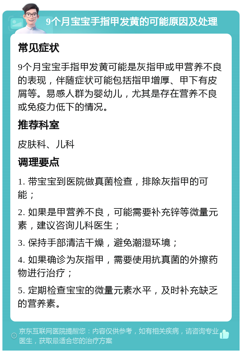 9个月宝宝手指甲发黄的可能原因及处理 常见症状 9个月宝宝手指甲发黄可能是灰指甲或甲营养不良的表现，伴随症状可能包括指甲增厚、甲下有皮屑等。易感人群为婴幼儿，尤其是存在营养不良或免疫力低下的情况。 推荐科室 皮肤科、儿科 调理要点 1. 带宝宝到医院做真菌检查，排除灰指甲的可能； 2. 如果是甲营养不良，可能需要补充锌等微量元素，建议咨询儿科医生； 3. 保持手部清洁干燥，避免潮湿环境； 4. 如果确诊为灰指甲，需要使用抗真菌的外擦药物进行治疗； 5. 定期检查宝宝的微量元素水平，及时补充缺乏的营养素。