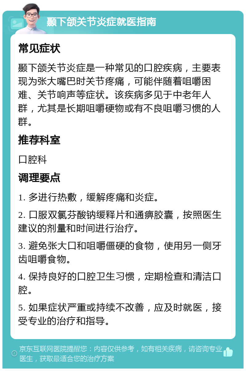 颞下颌关节炎症就医指南 常见症状 颞下颌关节炎症是一种常见的口腔疾病，主要表现为张大嘴巴时关节疼痛，可能伴随着咀嚼困难、关节响声等症状。该疾病多见于中老年人群，尤其是长期咀嚼硬物或有不良咀嚼习惯的人群。 推荐科室 口腔科 调理要点 1. 多进行热敷，缓解疼痛和炎症。 2. 口服双氯芬酸钠缓释片和通痹胶囊，按照医生建议的剂量和时间进行治疗。 3. 避免张大口和咀嚼僵硬的食物，使用另一侧牙齿咀嚼食物。 4. 保持良好的口腔卫生习惯，定期检查和清洁口腔。 5. 如果症状严重或持续不改善，应及时就医，接受专业的治疗和指导。