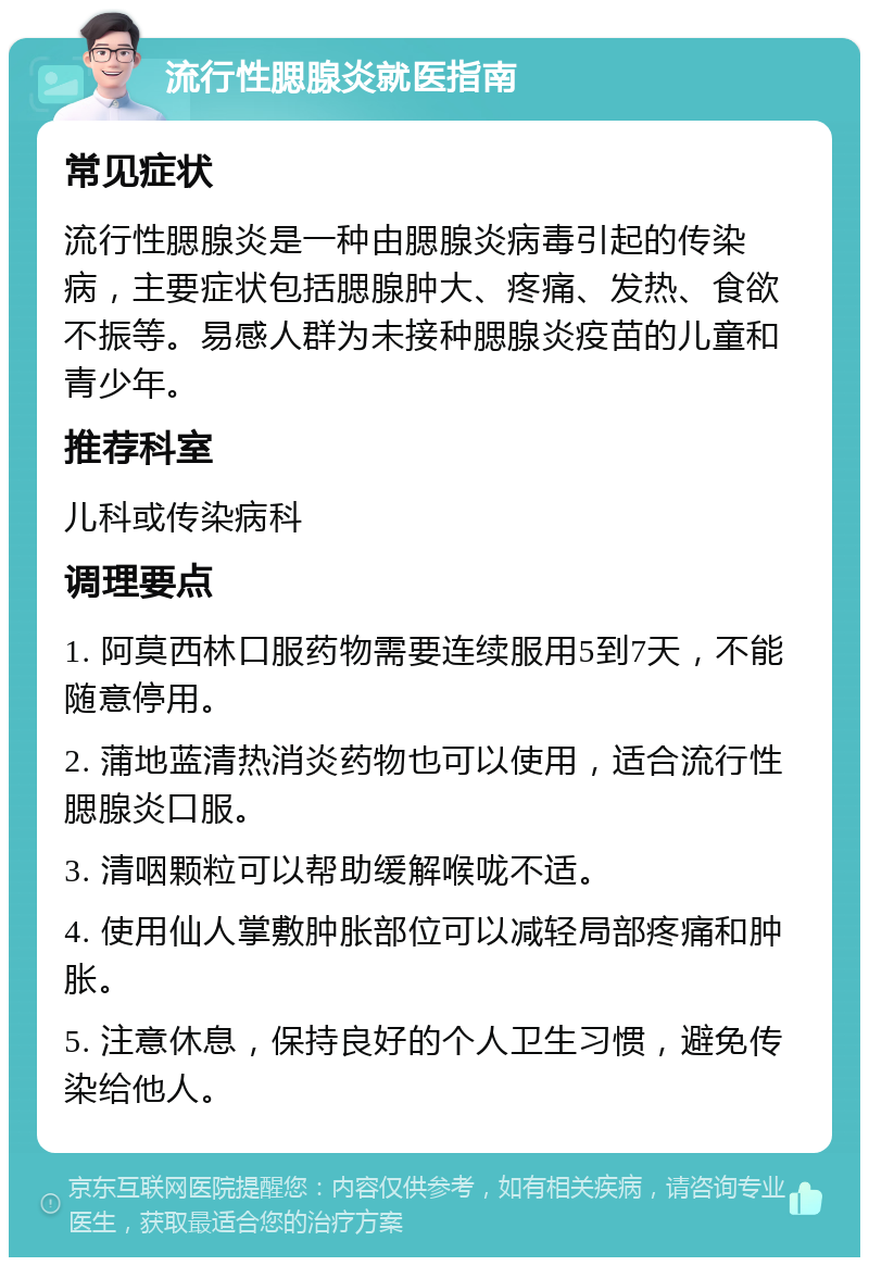 流行性腮腺炎就医指南 常见症状 流行性腮腺炎是一种由腮腺炎病毒引起的传染病，主要症状包括腮腺肿大、疼痛、发热、食欲不振等。易感人群为未接种腮腺炎疫苗的儿童和青少年。 推荐科室 儿科或传染病科 调理要点 1. 阿莫西林口服药物需要连续服用5到7天，不能随意停用。 2. 蒲地蓝清热消炎药物也可以使用，适合流行性腮腺炎口服。 3. 清咽颗粒可以帮助缓解喉咙不适。 4. 使用仙人掌敷肿胀部位可以减轻局部疼痛和肿胀。 5. 注意休息，保持良好的个人卫生习惯，避免传染给他人。