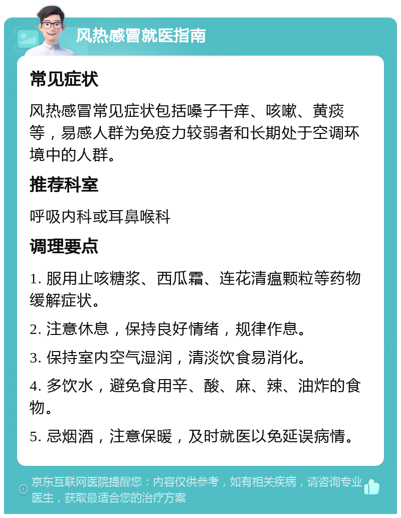 风热感冒就医指南 常见症状 风热感冒常见症状包括嗓子干痒、咳嗽、黄痰等，易感人群为免疫力较弱者和长期处于空调环境中的人群。 推荐科室 呼吸内科或耳鼻喉科 调理要点 1. 服用止咳糖浆、西瓜霜、连花清瘟颗粒等药物缓解症状。 2. 注意休息，保持良好情绪，规律作息。 3. 保持室内空气湿润，清淡饮食易消化。 4. 多饮水，避免食用辛、酸、麻、辣、油炸的食物。 5. 忌烟酒，注意保暖，及时就医以免延误病情。