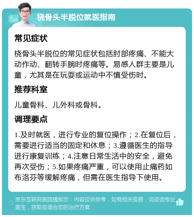 桡骨头半脱位就医指南 常见症状 桡骨头半脱位的常见症状包括肘部疼痛、不能大动作动、翻转手腕时疼痛等。易感人群主要是儿童，尤其是在玩耍或运动中不慎受伤时。 推荐科室 儿童骨科、儿外科或骨科。 调理要点 1.及时就医，进行专业的复位操作；2.在复位后，需要进行适当的固定和休息；3.遵循医生的指导进行康复训练；4.注意日常生活中的安全，避免再次受伤；5.如果疼痛严重，可以使用止痛药如布洛芬等缓解疼痛，但需在医生指导下使用。