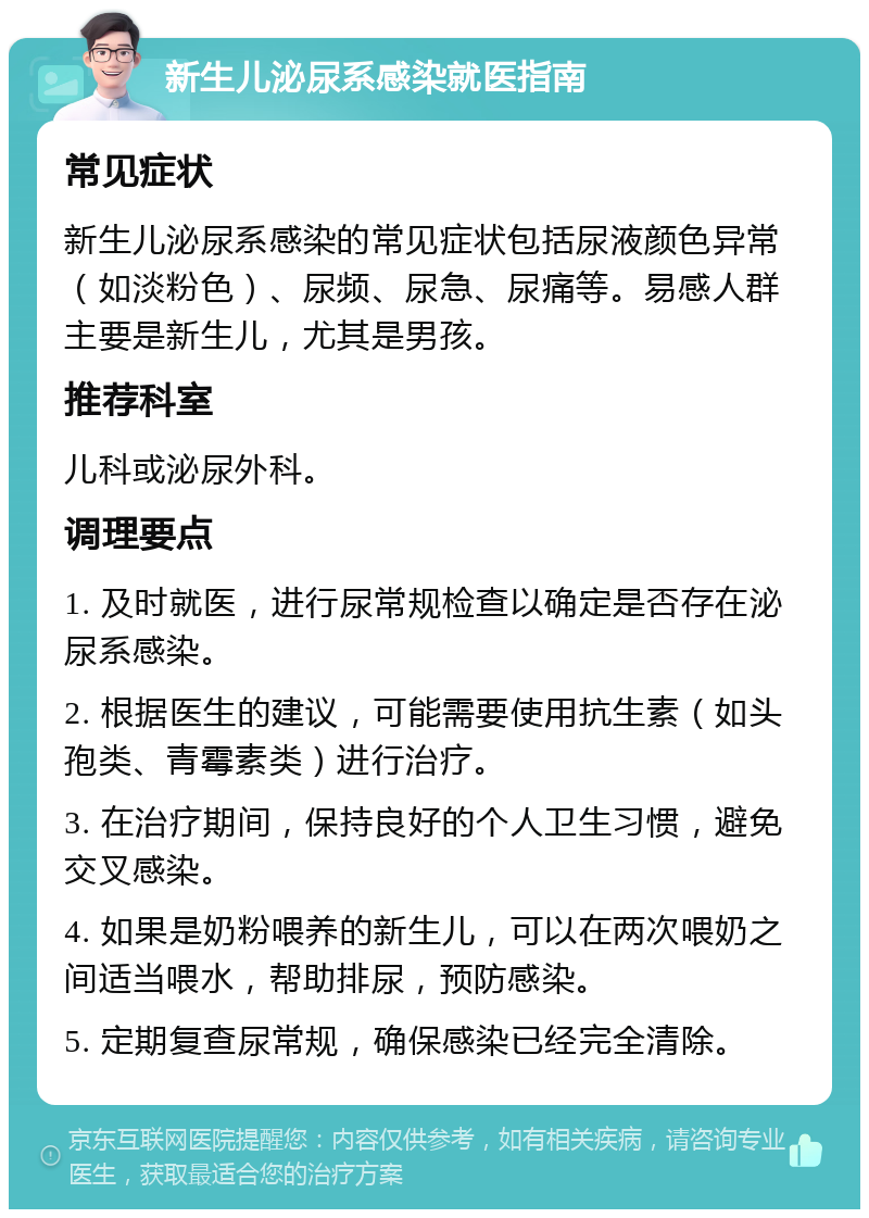 新生儿泌尿系感染就医指南 常见症状 新生儿泌尿系感染的常见症状包括尿液颜色异常（如淡粉色）、尿频、尿急、尿痛等。易感人群主要是新生儿，尤其是男孩。 推荐科室 儿科或泌尿外科。 调理要点 1. 及时就医，进行尿常规检查以确定是否存在泌尿系感染。 2. 根据医生的建议，可能需要使用抗生素（如头孢类、青霉素类）进行治疗。 3. 在治疗期间，保持良好的个人卫生习惯，避免交叉感染。 4. 如果是奶粉喂养的新生儿，可以在两次喂奶之间适当喂水，帮助排尿，预防感染。 5. 定期复查尿常规，确保感染已经完全清除。