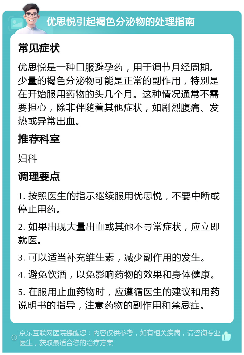 优思悦引起褐色分泌物的处理指南 常见症状 优思悦是一种口服避孕药，用于调节月经周期。少量的褐色分泌物可能是正常的副作用，特别是在开始服用药物的头几个月。这种情况通常不需要担心，除非伴随着其他症状，如剧烈腹痛、发热或异常出血。 推荐科室 妇科 调理要点 1. 按照医生的指示继续服用优思悦，不要中断或停止用药。 2. 如果出现大量出血或其他不寻常症状，应立即就医。 3. 可以适当补充维生素，减少副作用的发生。 4. 避免饮酒，以免影响药物的效果和身体健康。 5. 在服用止血药物时，应遵循医生的建议和用药说明书的指导，注意药物的副作用和禁忌症。