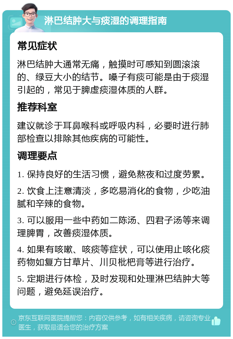 淋巴结肿大与痰湿的调理指南 常见症状 淋巴结肿大通常无痛，触摸时可感知到圆滚滚的、绿豆大小的结节。嗓子有痰可能是由于痰湿引起的，常见于脾虚痰湿体质的人群。 推荐科室 建议就诊于耳鼻喉科或呼吸内科，必要时进行肺部检查以排除其他疾病的可能性。 调理要点 1. 保持良好的生活习惯，避免熬夜和过度劳累。 2. 饮食上注意清淡，多吃易消化的食物，少吃油腻和辛辣的食物。 3. 可以服用一些中药如二陈汤、四君子汤等来调理脾胃，改善痰湿体质。 4. 如果有咳嗽、咳痰等症状，可以使用止咳化痰药物如复方甘草片、川贝枇杷膏等进行治疗。 5. 定期进行体检，及时发现和处理淋巴结肿大等问题，避免延误治疗。