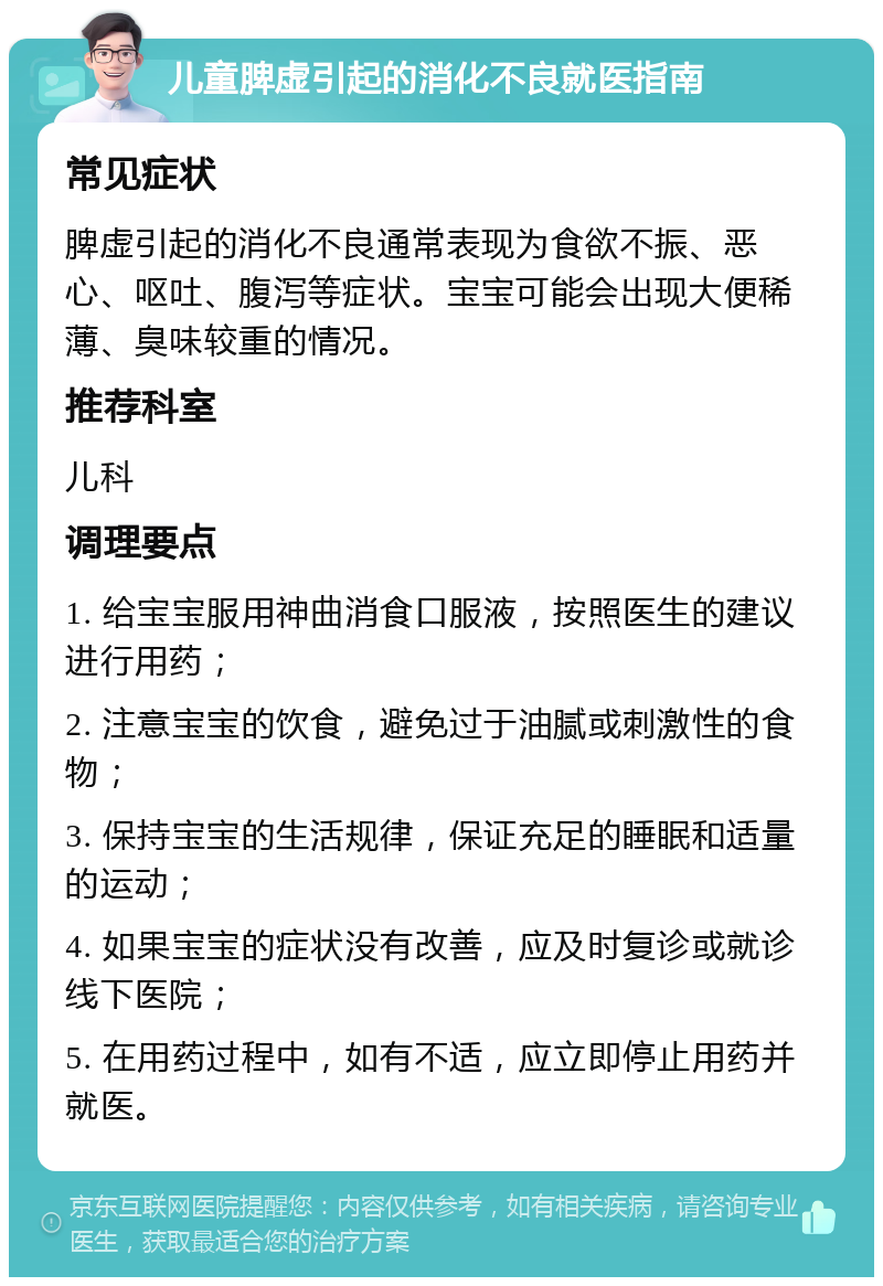 儿童脾虚引起的消化不良就医指南 常见症状 脾虚引起的消化不良通常表现为食欲不振、恶心、呕吐、腹泻等症状。宝宝可能会出现大便稀薄、臭味较重的情况。 推荐科室 儿科 调理要点 1. 给宝宝服用神曲消食口服液，按照医生的建议进行用药； 2. 注意宝宝的饮食，避免过于油腻或刺激性的食物； 3. 保持宝宝的生活规律，保证充足的睡眠和适量的运动； 4. 如果宝宝的症状没有改善，应及时复诊或就诊线下医院； 5. 在用药过程中，如有不适，应立即停止用药并就医。