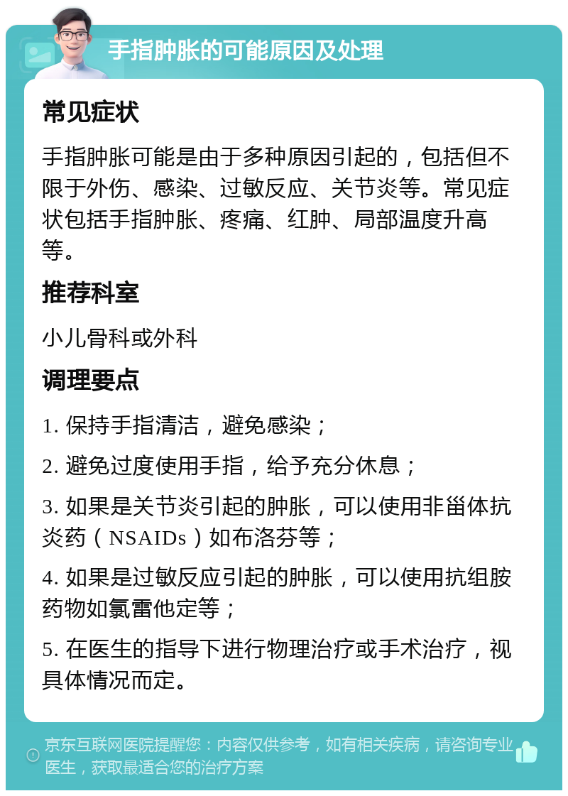 手指肿胀的可能原因及处理 常见症状 手指肿胀可能是由于多种原因引起的，包括但不限于外伤、感染、过敏反应、关节炎等。常见症状包括手指肿胀、疼痛、红肿、局部温度升高等。 推荐科室 小儿骨科或外科 调理要点 1. 保持手指清洁，避免感染； 2. 避免过度使用手指，给予充分休息； 3. 如果是关节炎引起的肿胀，可以使用非甾体抗炎药（NSAIDs）如布洛芬等； 4. 如果是过敏反应引起的肿胀，可以使用抗组胺药物如氯雷他定等； 5. 在医生的指导下进行物理治疗或手术治疗，视具体情况而定。