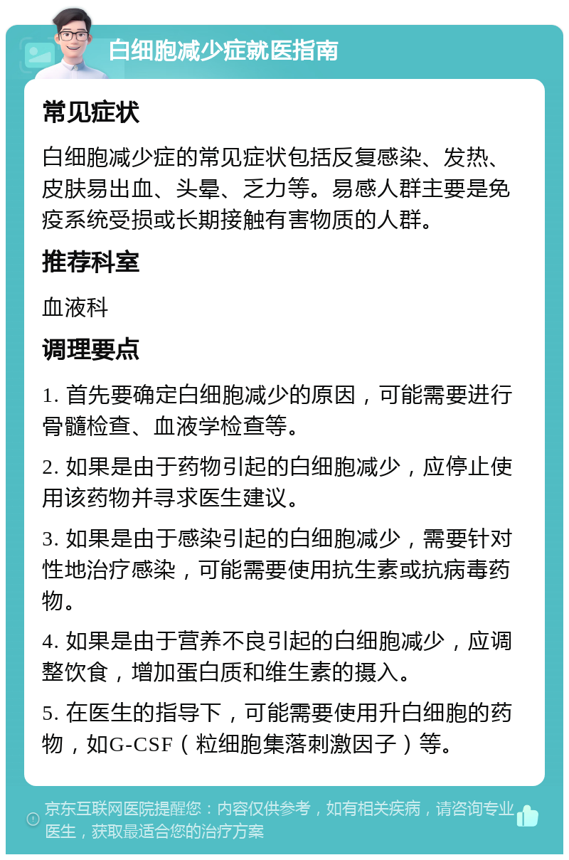 白细胞减少症就医指南 常见症状 白细胞减少症的常见症状包括反复感染、发热、皮肤易出血、头晕、乏力等。易感人群主要是免疫系统受损或长期接触有害物质的人群。 推荐科室 血液科 调理要点 1. 首先要确定白细胞减少的原因，可能需要进行骨髓检查、血液学检查等。 2. 如果是由于药物引起的白细胞减少，应停止使用该药物并寻求医生建议。 3. 如果是由于感染引起的白细胞减少，需要针对性地治疗感染，可能需要使用抗生素或抗病毒药物。 4. 如果是由于营养不良引起的白细胞减少，应调整饮食，增加蛋白质和维生素的摄入。 5. 在医生的指导下，可能需要使用升白细胞的药物，如G-CSF（粒细胞集落刺激因子）等。