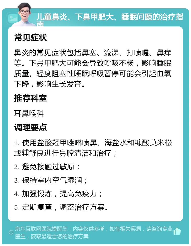 儿童鼻炎、下鼻甲肥大、睡眠问题的治疗指南 常见症状 鼻炎的常见症状包括鼻塞、流涕、打喷嚏、鼻痒等。下鼻甲肥大可能会导致呼吸不畅，影响睡眠质量。轻度阻塞性睡眠呼吸暂停可能会引起血氧下降，影响生长发育。 推荐科室 耳鼻喉科 调理要点 1. 使用盐酸羟甲唑啉喷鼻、海盐水和糠酸莫米松或辅舒良进行鼻腔清洁和治疗； 2. 避免接触过敏原； 3. 保持室内空气湿润； 4. 加强锻炼，提高免疫力； 5. 定期复查，调整治疗方案。