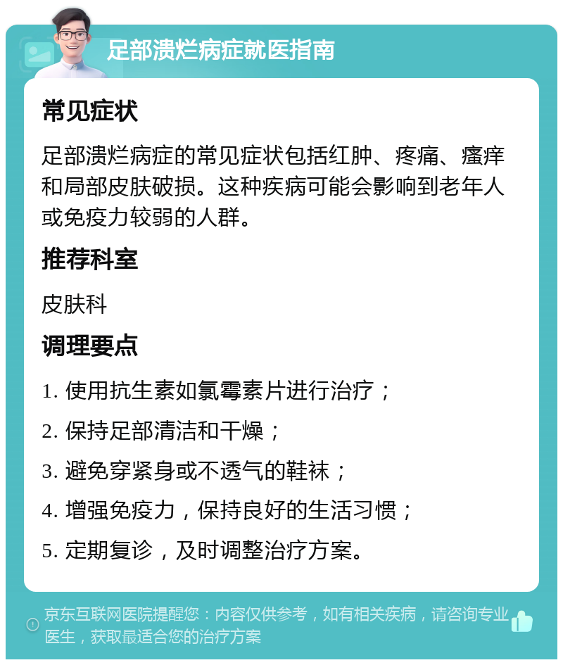 足部溃烂病症就医指南 常见症状 足部溃烂病症的常见症状包括红肿、疼痛、瘙痒和局部皮肤破损。这种疾病可能会影响到老年人或免疫力较弱的人群。 推荐科室 皮肤科 调理要点 1. 使用抗生素如氯霉素片进行治疗； 2. 保持足部清洁和干燥； 3. 避免穿紧身或不透气的鞋袜； 4. 增强免疫力，保持良好的生活习惯； 5. 定期复诊，及时调整治疗方案。