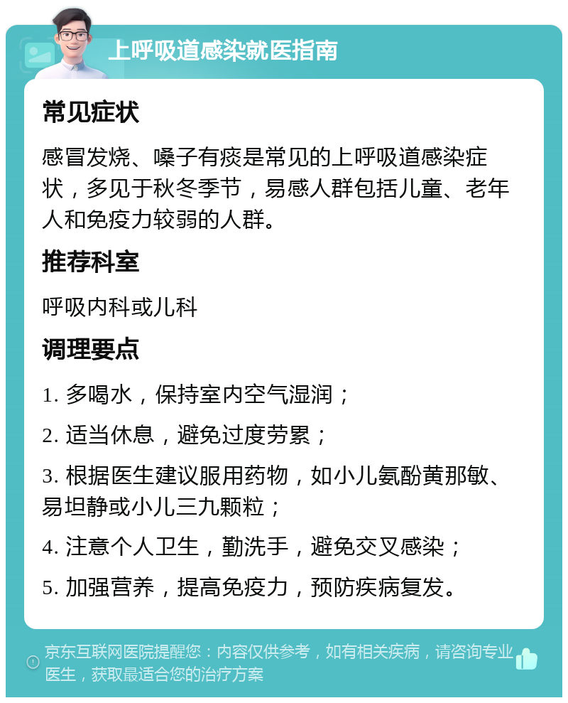 上呼吸道感染就医指南 常见症状 感冒发烧、嗓子有痰是常见的上呼吸道感染症状，多见于秋冬季节，易感人群包括儿童、老年人和免疫力较弱的人群。 推荐科室 呼吸内科或儿科 调理要点 1. 多喝水，保持室内空气湿润； 2. 适当休息，避免过度劳累； 3. 根据医生建议服用药物，如小儿氨酚黄那敏、易坦静或小儿三九颗粒； 4. 注意个人卫生，勤洗手，避免交叉感染； 5. 加强营养，提高免疫力，预防疾病复发。