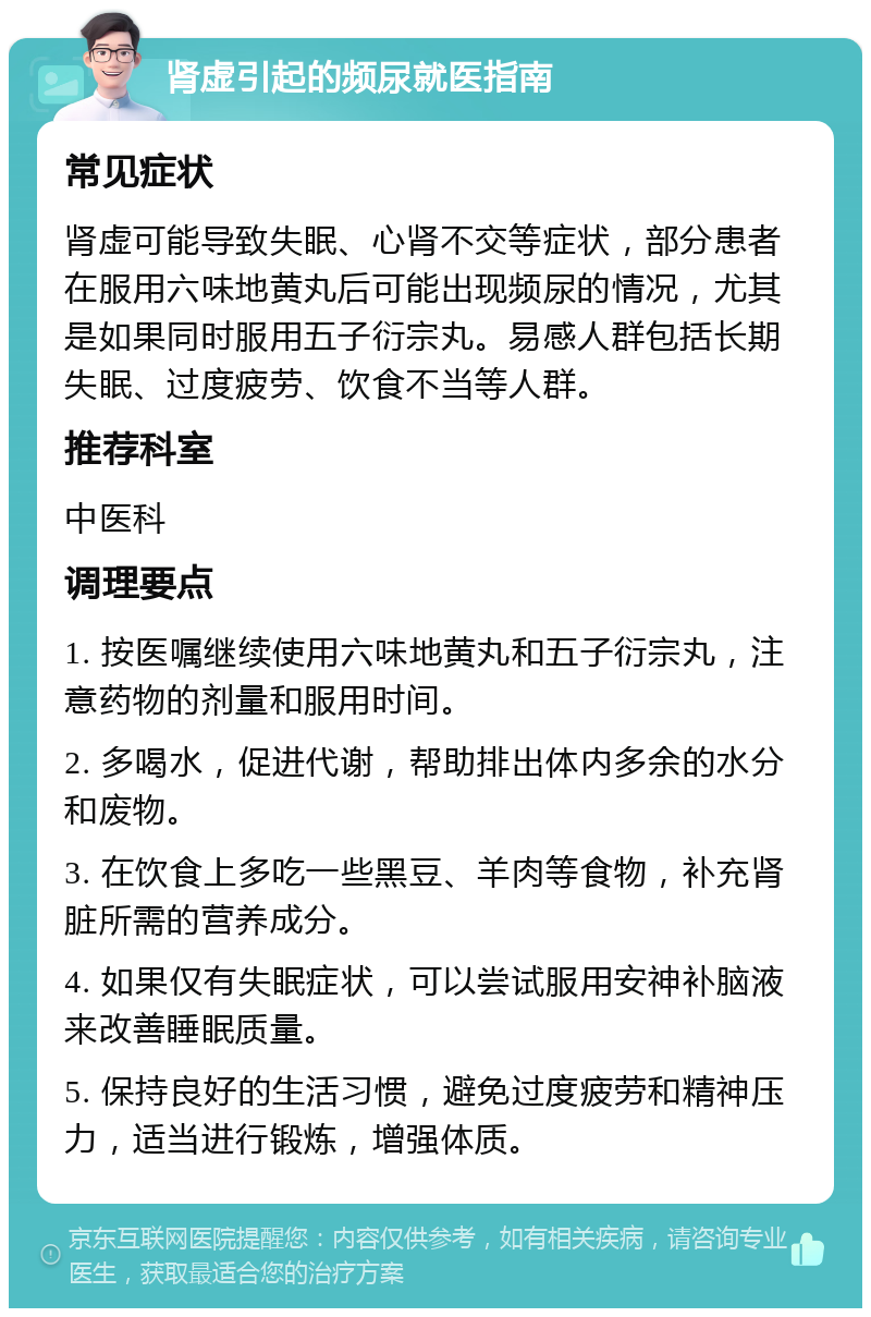 肾虚引起的频尿就医指南 常见症状 肾虚可能导致失眠、心肾不交等症状，部分患者在服用六味地黄丸后可能出现频尿的情况，尤其是如果同时服用五子衍宗丸。易感人群包括长期失眠、过度疲劳、饮食不当等人群。 推荐科室 中医科 调理要点 1. 按医嘱继续使用六味地黄丸和五子衍宗丸，注意药物的剂量和服用时间。 2. 多喝水，促进代谢，帮助排出体内多余的水分和废物。 3. 在饮食上多吃一些黑豆、羊肉等食物，补充肾脏所需的营养成分。 4. 如果仅有失眠症状，可以尝试服用安神补脑液来改善睡眠质量。 5. 保持良好的生活习惯，避免过度疲劳和精神压力，适当进行锻炼，增强体质。