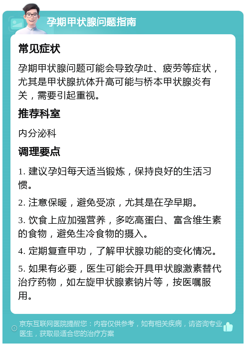 孕期甲状腺问题指南 常见症状 孕期甲状腺问题可能会导致孕吐、疲劳等症状，尤其是甲状腺抗体升高可能与桥本甲状腺炎有关，需要引起重视。 推荐科室 内分泌科 调理要点 1. 建议孕妇每天适当锻炼，保持良好的生活习惯。 2. 注意保暖，避免受凉，尤其是在孕早期。 3. 饮食上应加强营养，多吃高蛋白、富含维生素的食物，避免生冷食物的摄入。 4. 定期复查甲功，了解甲状腺功能的变化情况。 5. 如果有必要，医生可能会开具甲状腺激素替代治疗药物，如左旋甲状腺素钠片等，按医嘱服用。