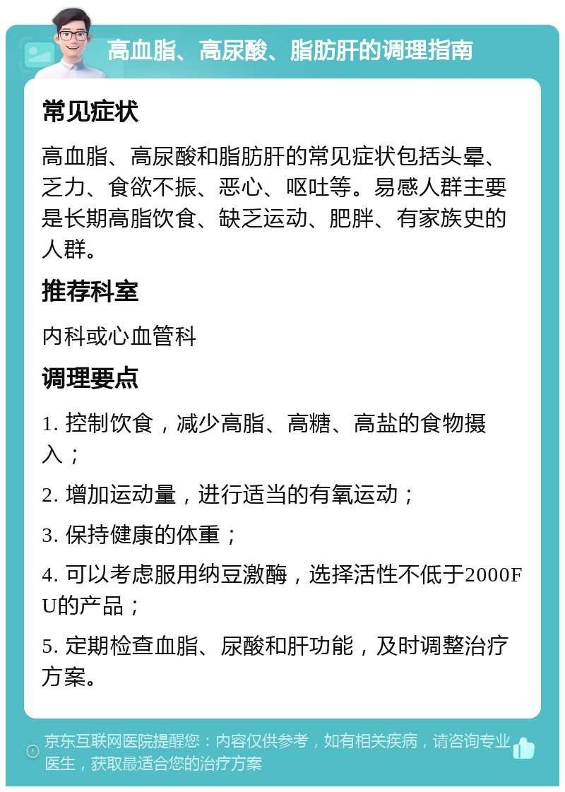 高血脂、高尿酸、脂肪肝的调理指南 常见症状 高血脂、高尿酸和脂肪肝的常见症状包括头晕、乏力、食欲不振、恶心、呕吐等。易感人群主要是长期高脂饮食、缺乏运动、肥胖、有家族史的人群。 推荐科室 内科或心血管科 调理要点 1. 控制饮食，减少高脂、高糖、高盐的食物摄入； 2. 增加运动量，进行适当的有氧运动； 3. 保持健康的体重； 4. 可以考虑服用纳豆激酶，选择活性不低于2000FU的产品； 5. 定期检查血脂、尿酸和肝功能，及时调整治疗方案。