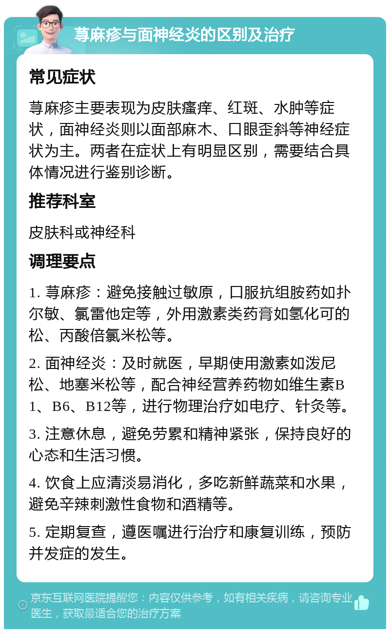 荨麻疹与面神经炎的区别及治疗 常见症状 荨麻疹主要表现为皮肤瘙痒、红斑、水肿等症状，面神经炎则以面部麻木、口眼歪斜等神经症状为主。两者在症状上有明显区别，需要结合具体情况进行鉴别诊断。 推荐科室 皮肤科或神经科 调理要点 1. 荨麻疹：避免接触过敏原，口服抗组胺药如扑尔敏、氯雷他定等，外用激素类药膏如氢化可的松、丙酸倍氯米松等。 2. 面神经炎：及时就医，早期使用激素如泼尼松、地塞米松等，配合神经营养药物如维生素B1、B6、B12等，进行物理治疗如电疗、针灸等。 3. 注意休息，避免劳累和精神紧张，保持良好的心态和生活习惯。 4. 饮食上应清淡易消化，多吃新鲜蔬菜和水果，避免辛辣刺激性食物和酒精等。 5. 定期复查，遵医嘱进行治疗和康复训练，预防并发症的发生。