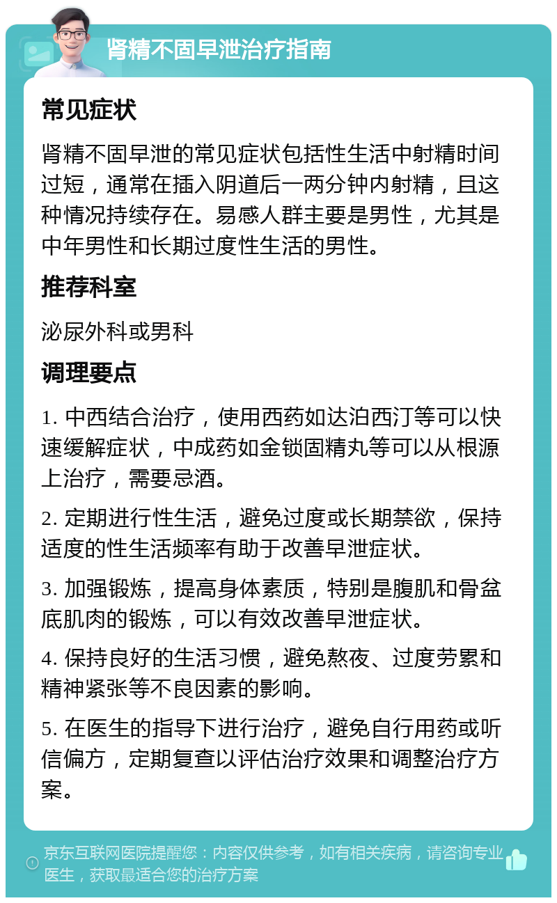 肾精不固早泄治疗指南 常见症状 肾精不固早泄的常见症状包括性生活中射精时间过短，通常在插入阴道后一两分钟内射精，且这种情况持续存在。易感人群主要是男性，尤其是中年男性和长期过度性生活的男性。 推荐科室 泌尿外科或男科 调理要点 1. 中西结合治疗，使用西药如达泊西汀等可以快速缓解症状，中成药如金锁固精丸等可以从根源上治疗，需要忌酒。 2. 定期进行性生活，避免过度或长期禁欲，保持适度的性生活频率有助于改善早泄症状。 3. 加强锻炼，提高身体素质，特别是腹肌和骨盆底肌肉的锻炼，可以有效改善早泄症状。 4. 保持良好的生活习惯，避免熬夜、过度劳累和精神紧张等不良因素的影响。 5. 在医生的指导下进行治疗，避免自行用药或听信偏方，定期复查以评估治疗效果和调整治疗方案。