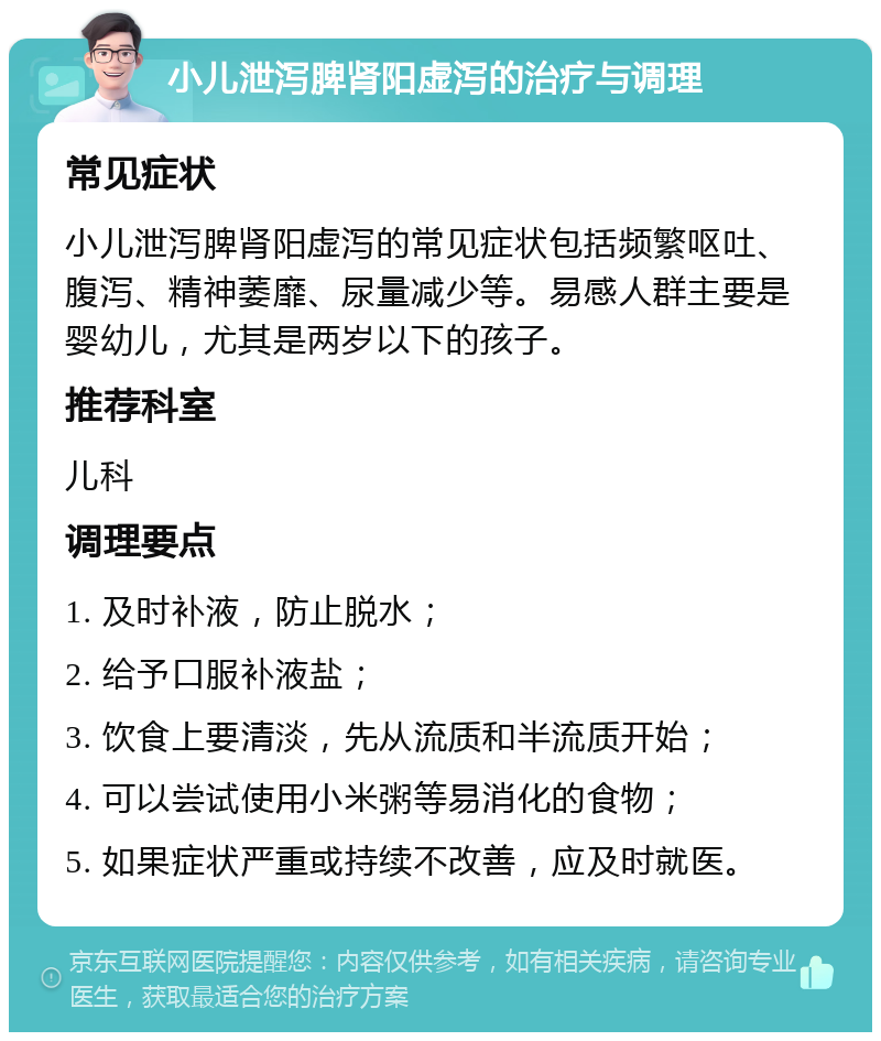 小儿泄泻脾肾阳虚泻的治疗与调理 常见症状 小儿泄泻脾肾阳虚泻的常见症状包括频繁呕吐、腹泻、精神萎靡、尿量减少等。易感人群主要是婴幼儿，尤其是两岁以下的孩子。 推荐科室 儿科 调理要点 1. 及时补液，防止脱水； 2. 给予口服补液盐； 3. 饮食上要清淡，先从流质和半流质开始； 4. 可以尝试使用小米粥等易消化的食物； 5. 如果症状严重或持续不改善，应及时就医。