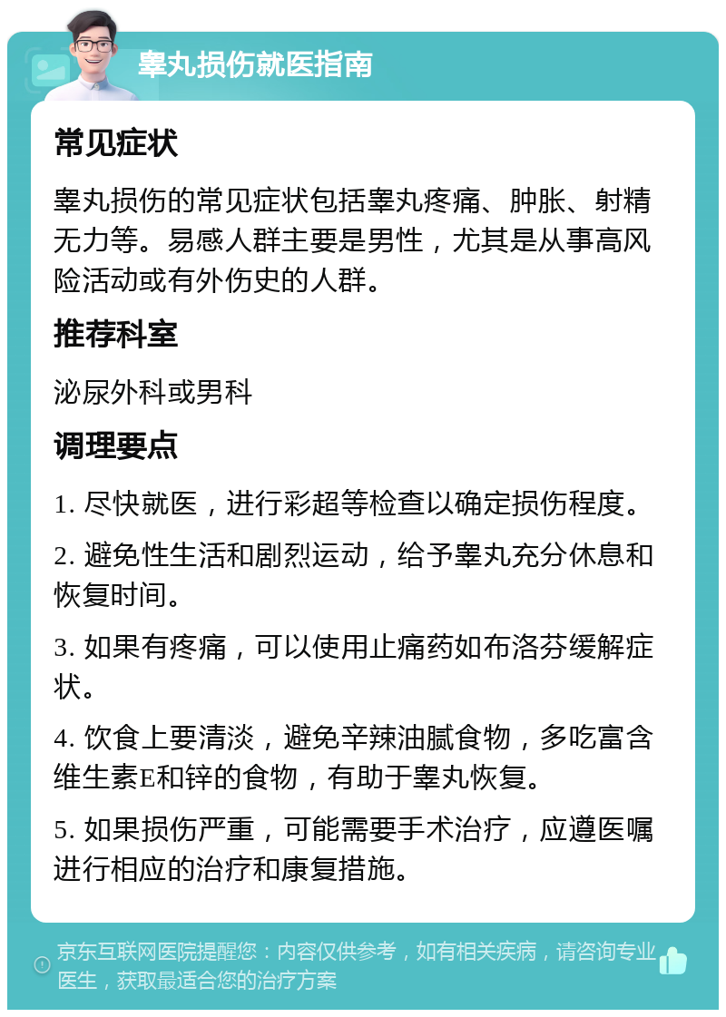 睾丸损伤就医指南 常见症状 睾丸损伤的常见症状包括睾丸疼痛、肿胀、射精无力等。易感人群主要是男性，尤其是从事高风险活动或有外伤史的人群。 推荐科室 泌尿外科或男科 调理要点 1. 尽快就医，进行彩超等检查以确定损伤程度。 2. 避免性生活和剧烈运动，给予睾丸充分休息和恢复时间。 3. 如果有疼痛，可以使用止痛药如布洛芬缓解症状。 4. 饮食上要清淡，避免辛辣油腻食物，多吃富含维生素E和锌的食物，有助于睾丸恢复。 5. 如果损伤严重，可能需要手术治疗，应遵医嘱进行相应的治疗和康复措施。