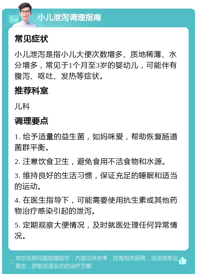 小儿泄泻调理指南 常见症状 小儿泄泻是指小儿大便次数增多、质地稀薄、水分增多，常见于1个月至3岁的婴幼儿，可能伴有腹泻、呕吐、发热等症状。 推荐科室 儿科 调理要点 1. 给予适量的益生菌，如妈咪爱，帮助恢复肠道菌群平衡。 2. 注意饮食卫生，避免食用不洁食物和水源。 3. 维持良好的生活习惯，保证充足的睡眠和适当的运动。 4. 在医生指导下，可能需要使用抗生素或其他药物治疗感染引起的泄泻。 5. 定期观察大便情况，及时就医处理任何异常情况。