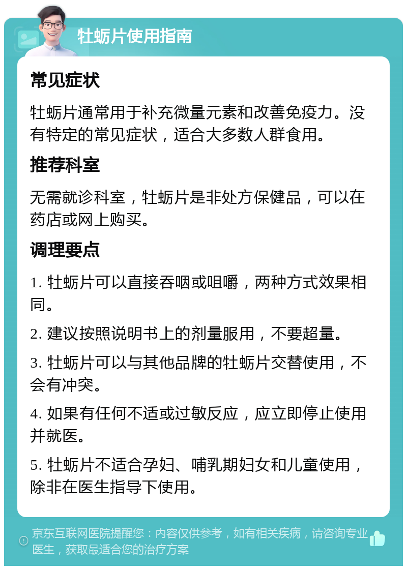 牡蛎片使用指南 常见症状 牡蛎片通常用于补充微量元素和改善免疫力。没有特定的常见症状，适合大多数人群食用。 推荐科室 无需就诊科室，牡蛎片是非处方保健品，可以在药店或网上购买。 调理要点 1. 牡蛎片可以直接吞咽或咀嚼，两种方式效果相同。 2. 建议按照说明书上的剂量服用，不要超量。 3. 牡蛎片可以与其他品牌的牡蛎片交替使用，不会有冲突。 4. 如果有任何不适或过敏反应，应立即停止使用并就医。 5. 牡蛎片不适合孕妇、哺乳期妇女和儿童使用，除非在医生指导下使用。