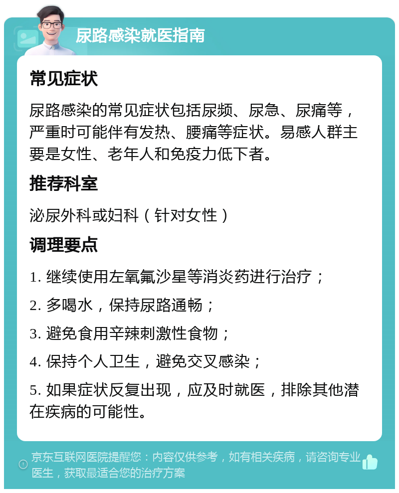 尿路感染就医指南 常见症状 尿路感染的常见症状包括尿频、尿急、尿痛等，严重时可能伴有发热、腰痛等症状。易感人群主要是女性、老年人和免疫力低下者。 推荐科室 泌尿外科或妇科（针对女性） 调理要点 1. 继续使用左氧氟沙星等消炎药进行治疗； 2. 多喝水，保持尿路通畅； 3. 避免食用辛辣刺激性食物； 4. 保持个人卫生，避免交叉感染； 5. 如果症状反复出现，应及时就医，排除其他潜在疾病的可能性。