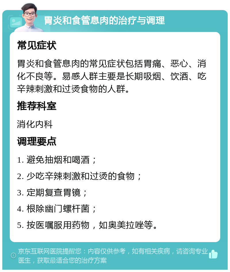 胃炎和食管息肉的治疗与调理 常见症状 胃炎和食管息肉的常见症状包括胃痛、恶心、消化不良等。易感人群主要是长期吸烟、饮酒、吃辛辣刺激和过烫食物的人群。 推荐科室 消化内科 调理要点 1. 避免抽烟和喝酒； 2. 少吃辛辣刺激和过烫的食物； 3. 定期复查胃镜； 4. 根除幽门螺杆菌； 5. 按医嘱服用药物，如奥美拉唑等。