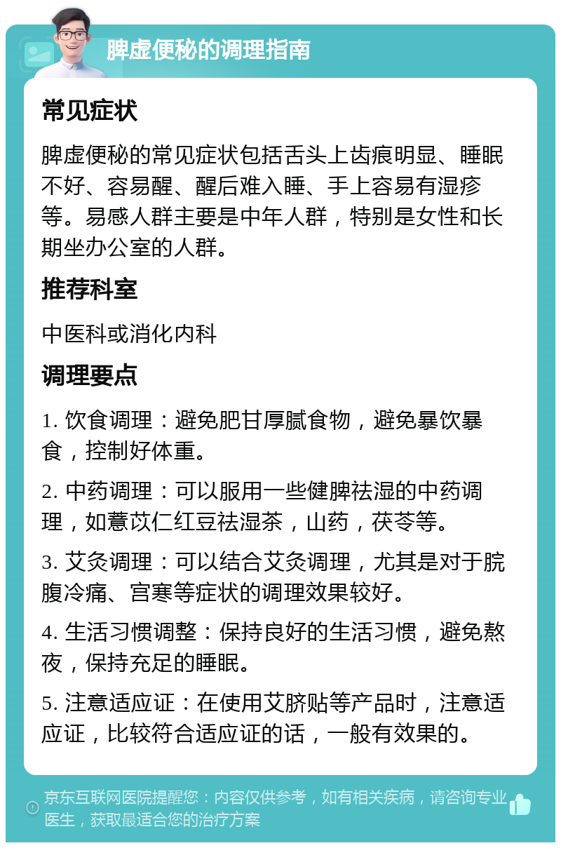 脾虚便秘的调理指南 常见症状 脾虚便秘的常见症状包括舌头上齿痕明显、睡眠不好、容易醒、醒后难入睡、手上容易有湿疹等。易感人群主要是中年人群，特别是女性和长期坐办公室的人群。 推荐科室 中医科或消化内科 调理要点 1. 饮食调理：避免肥甘厚腻食物，避免暴饮暴食，控制好体重。 2. 中药调理：可以服用一些健脾祛湿的中药调理，如薏苡仁红豆祛湿茶，山药，茯苓等。 3. 艾灸调理：可以结合艾灸调理，尤其是对于脘腹冷痛、宫寒等症状的调理效果较好。 4. 生活习惯调整：保持良好的生活习惯，避免熬夜，保持充足的睡眠。 5. 注意适应证：在使用艾脐贴等产品时，注意适应证，比较符合适应证的话，一般有效果的。