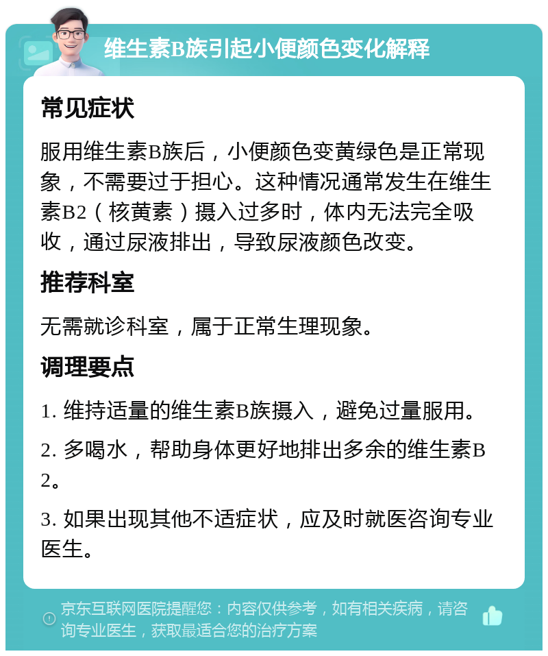 维生素B族引起小便颜色变化解释 常见症状 服用维生素B族后，小便颜色变黄绿色是正常现象，不需要过于担心。这种情况通常发生在维生素B2（核黄素）摄入过多时，体内无法完全吸收，通过尿液排出，导致尿液颜色改变。 推荐科室 无需就诊科室，属于正常生理现象。 调理要点 1. 维持适量的维生素B族摄入，避免过量服用。 2. 多喝水，帮助身体更好地排出多余的维生素B2。 3. 如果出现其他不适症状，应及时就医咨询专业医生。