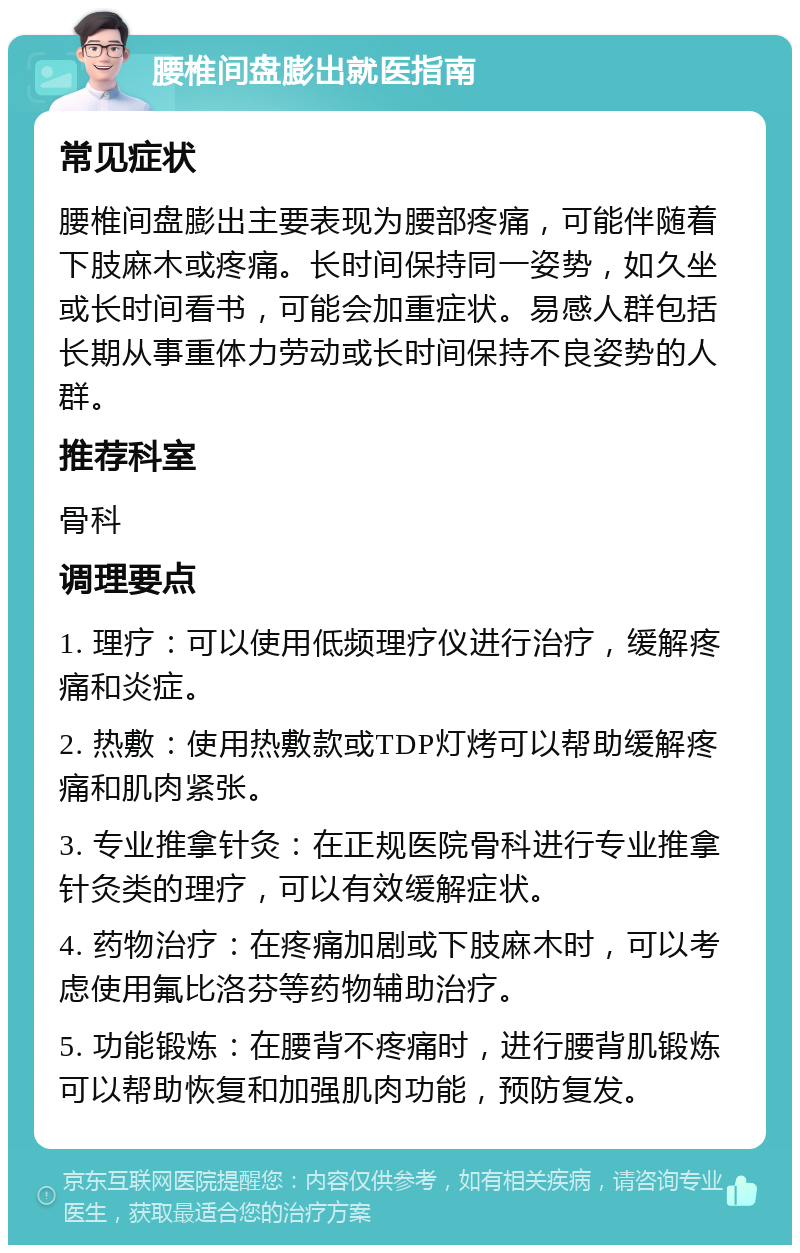 腰椎间盘膨出就医指南 常见症状 腰椎间盘膨出主要表现为腰部疼痛，可能伴随着下肢麻木或疼痛。长时间保持同一姿势，如久坐或长时间看书，可能会加重症状。易感人群包括长期从事重体力劳动或长时间保持不良姿势的人群。 推荐科室 骨科 调理要点 1. 理疗：可以使用低频理疗仪进行治疗，缓解疼痛和炎症。 2. 热敷：使用热敷款或TDP灯烤可以帮助缓解疼痛和肌肉紧张。 3. 专业推拿针灸：在正规医院骨科进行专业推拿针灸类的理疗，可以有效缓解症状。 4. 药物治疗：在疼痛加剧或下肢麻木时，可以考虑使用氟比洛芬等药物辅助治疗。 5. 功能锻炼：在腰背不疼痛时，进行腰背肌锻炼可以帮助恢复和加强肌肉功能，预防复发。