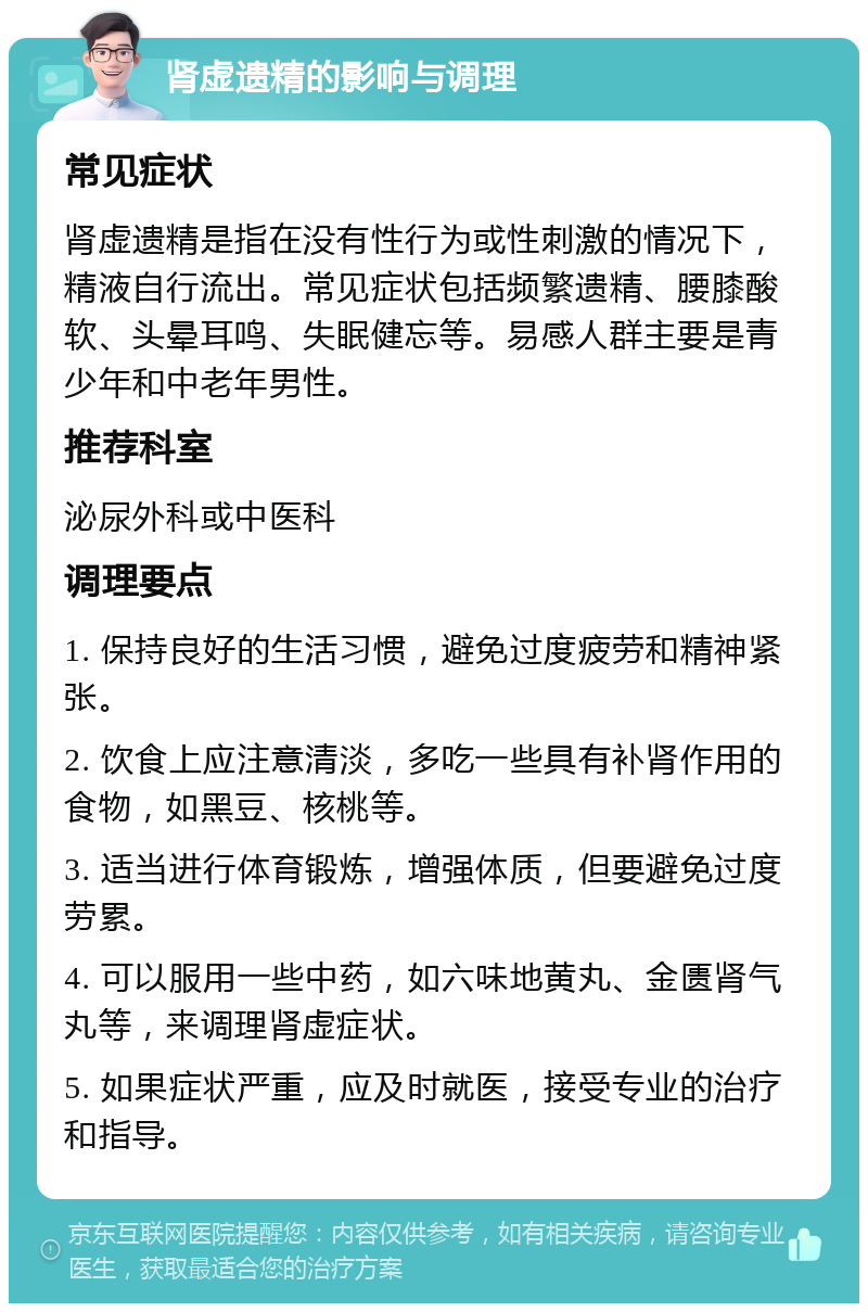 肾虚遗精的影响与调理 常见症状 肾虚遗精是指在没有性行为或性刺激的情况下，精液自行流出。常见症状包括频繁遗精、腰膝酸软、头晕耳鸣、失眠健忘等。易感人群主要是青少年和中老年男性。 推荐科室 泌尿外科或中医科 调理要点 1. 保持良好的生活习惯，避免过度疲劳和精神紧张。 2. 饮食上应注意清淡，多吃一些具有补肾作用的食物，如黑豆、核桃等。 3. 适当进行体育锻炼，增强体质，但要避免过度劳累。 4. 可以服用一些中药，如六味地黄丸、金匮肾气丸等，来调理肾虚症状。 5. 如果症状严重，应及时就医，接受专业的治疗和指导。