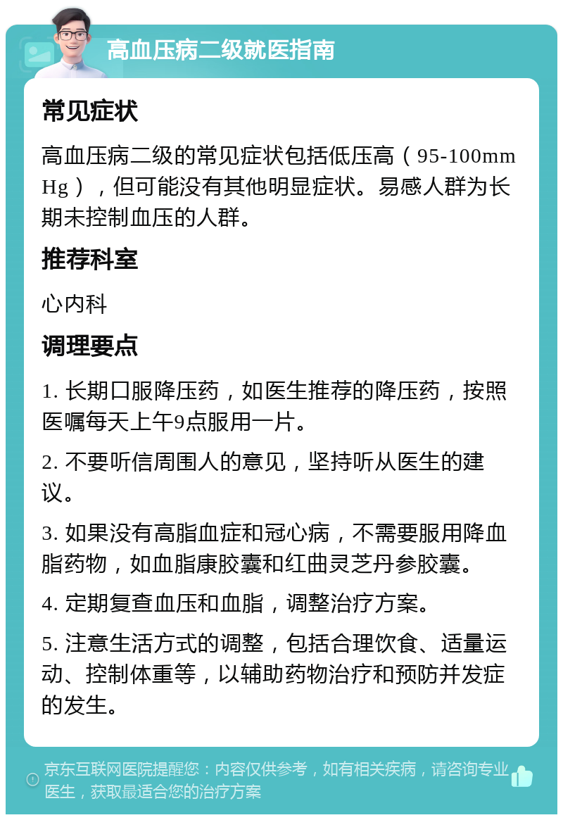 高血压病二级就医指南 常见症状 高血压病二级的常见症状包括低压高（95-100mmHg），但可能没有其他明显症状。易感人群为长期未控制血压的人群。 推荐科室 心内科 调理要点 1. 长期口服降压药，如医生推荐的降压药，按照医嘱每天上午9点服用一片。 2. 不要听信周围人的意见，坚持听从医生的建议。 3. 如果没有高脂血症和冠心病，不需要服用降血脂药物，如血脂康胶囊和红曲灵芝丹参胶囊。 4. 定期复查血压和血脂，调整治疗方案。 5. 注意生活方式的调整，包括合理饮食、适量运动、控制体重等，以辅助药物治疗和预防并发症的发生。