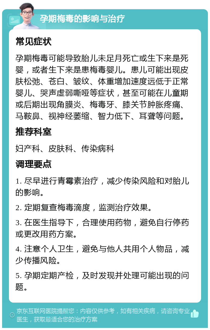 孕期梅毒的影响与治疗 常见症状 孕期梅毒可能导致胎儿未足月死亡或生下来是死婴，或者生下来是患梅毒婴儿。患儿可能出现皮肤松弛、苍白、皱纹、体重增加速度远低于正常婴儿、哭声虚弱嘶哑等症状，甚至可能在儿童期或后期出现角膜炎、梅毒牙、膝关节肿胀疼痛、马鞍鼻、视神经萎缩、智力低下、耳聋等问题。 推荐科室 妇产科、皮肤科、传染病科 调理要点 1. 尽早进行青霉素治疗，减少传染风险和对胎儿的影响。 2. 定期复查梅毒滴度，监测治疗效果。 3. 在医生指导下，合理使用药物，避免自行停药或更改用药方案。 4. 注意个人卫生，避免与他人共用个人物品，减少传播风险。 5. 孕期定期产检，及时发现并处理可能出现的问题。