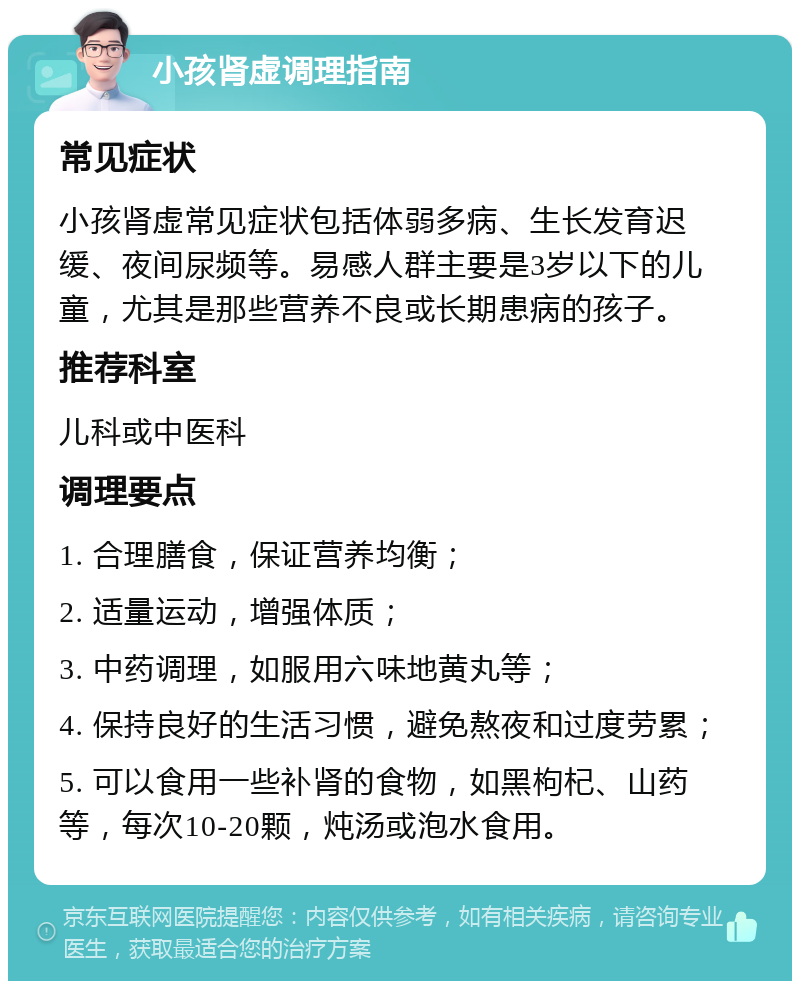 小孩肾虚调理指南 常见症状 小孩肾虚常见症状包括体弱多病、生长发育迟缓、夜间尿频等。易感人群主要是3岁以下的儿童，尤其是那些营养不良或长期患病的孩子。 推荐科室 儿科或中医科 调理要点 1. 合理膳食，保证营养均衡； 2. 适量运动，增强体质； 3. 中药调理，如服用六味地黄丸等； 4. 保持良好的生活习惯，避免熬夜和过度劳累； 5. 可以食用一些补肾的食物，如黑枸杞、山药等，每次10-20颗，炖汤或泡水食用。