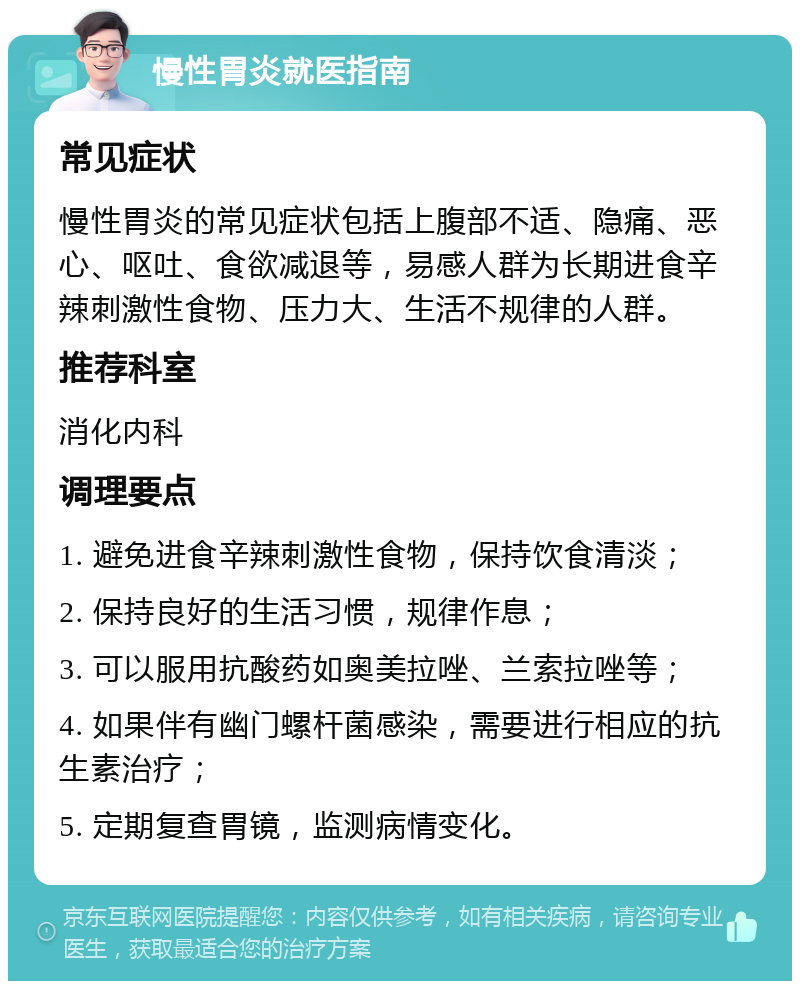 慢性胃炎就医指南 常见症状 慢性胃炎的常见症状包括上腹部不适、隐痛、恶心、呕吐、食欲减退等，易感人群为长期进食辛辣刺激性食物、压力大、生活不规律的人群。 推荐科室 消化内科 调理要点 1. 避免进食辛辣刺激性食物，保持饮食清淡； 2. 保持良好的生活习惯，规律作息； 3. 可以服用抗酸药如奥美拉唑、兰索拉唑等； 4. 如果伴有幽门螺杆菌感染，需要进行相应的抗生素治疗； 5. 定期复查胃镜，监测病情变化。