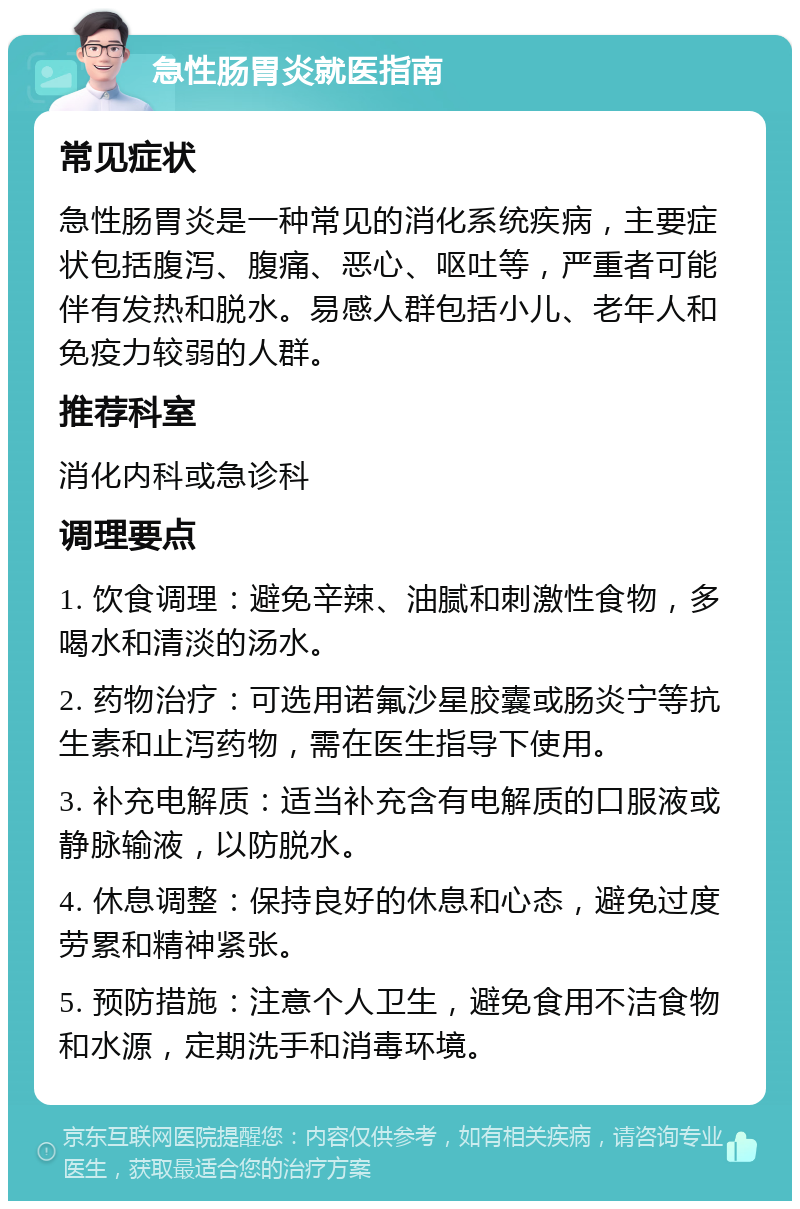 急性肠胃炎就医指南 常见症状 急性肠胃炎是一种常见的消化系统疾病，主要症状包括腹泻、腹痛、恶心、呕吐等，严重者可能伴有发热和脱水。易感人群包括小儿、老年人和免疫力较弱的人群。 推荐科室 消化内科或急诊科 调理要点 1. 饮食调理：避免辛辣、油腻和刺激性食物，多喝水和清淡的汤水。 2. 药物治疗：可选用诺氟沙星胶囊或肠炎宁等抗生素和止泻药物，需在医生指导下使用。 3. 补充电解质：适当补充含有电解质的口服液或静脉输液，以防脱水。 4. 休息调整：保持良好的休息和心态，避免过度劳累和精神紧张。 5. 预防措施：注意个人卫生，避免食用不洁食物和水源，定期洗手和消毒环境。