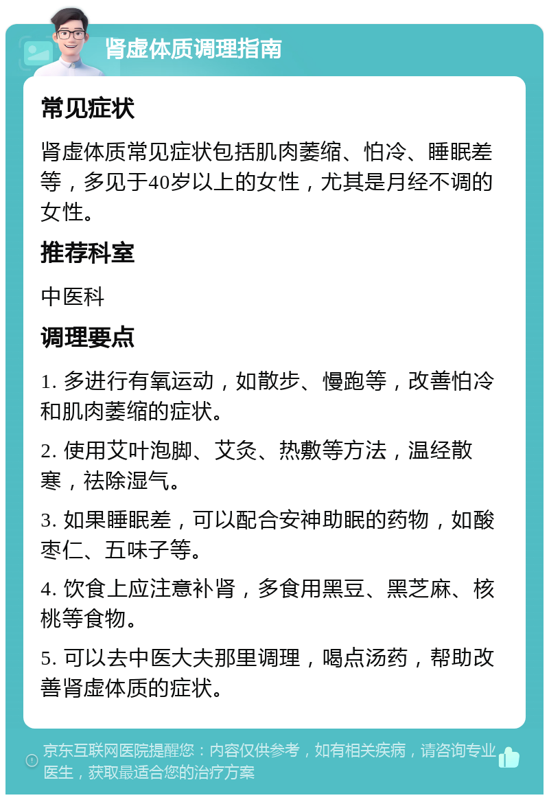 肾虚体质调理指南 常见症状 肾虚体质常见症状包括肌肉萎缩、怕冷、睡眠差等，多见于40岁以上的女性，尤其是月经不调的女性。 推荐科室 中医科 调理要点 1. 多进行有氧运动，如散步、慢跑等，改善怕冷和肌肉萎缩的症状。 2. 使用艾叶泡脚、艾灸、热敷等方法，温经散寒，祛除湿气。 3. 如果睡眠差，可以配合安神助眠的药物，如酸枣仁、五味子等。 4. 饮食上应注意补肾，多食用黑豆、黑芝麻、核桃等食物。 5. 可以去中医大夫那里调理，喝点汤药，帮助改善肾虚体质的症状。