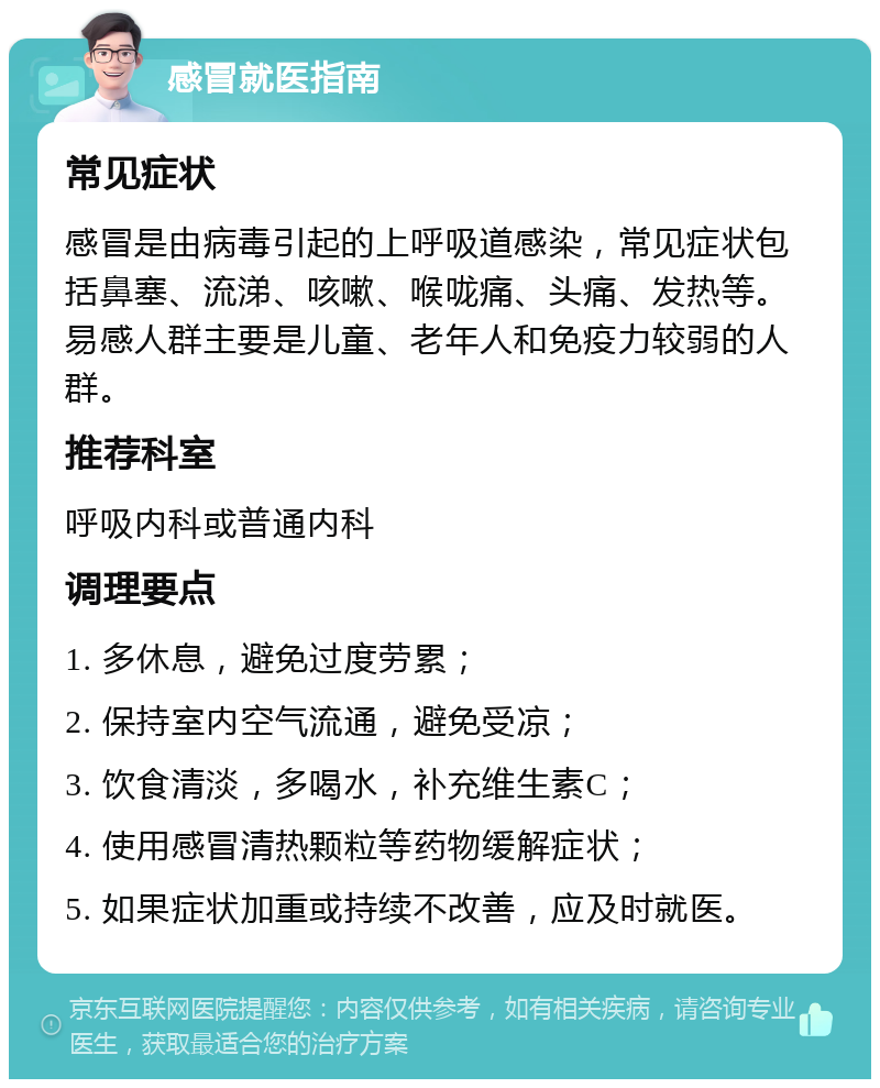 感冒就医指南 常见症状 感冒是由病毒引起的上呼吸道感染，常见症状包括鼻塞、流涕、咳嗽、喉咙痛、头痛、发热等。易感人群主要是儿童、老年人和免疫力较弱的人群。 推荐科室 呼吸内科或普通内科 调理要点 1. 多休息，避免过度劳累； 2. 保持室内空气流通，避免受凉； 3. 饮食清淡，多喝水，补充维生素C； 4. 使用感冒清热颗粒等药物缓解症状； 5. 如果症状加重或持续不改善，应及时就医。