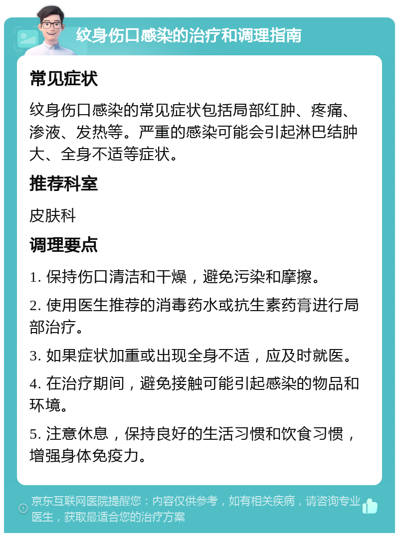 纹身伤口感染的治疗和调理指南 常见症状 纹身伤口感染的常见症状包括局部红肿、疼痛、渗液、发热等。严重的感染可能会引起淋巴结肿大、全身不适等症状。 推荐科室 皮肤科 调理要点 1. 保持伤口清洁和干燥，避免污染和摩擦。 2. 使用医生推荐的消毒药水或抗生素药膏进行局部治疗。 3. 如果症状加重或出现全身不适，应及时就医。 4. 在治疗期间，避免接触可能引起感染的物品和环境。 5. 注意休息，保持良好的生活习惯和饮食习惯，增强身体免疫力。