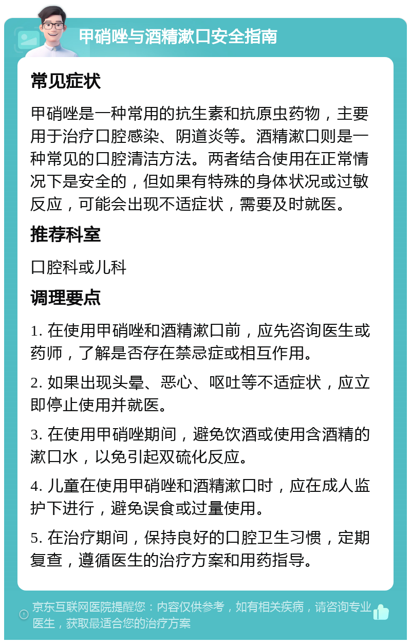 甲硝唑与酒精漱口安全指南 常见症状 甲硝唑是一种常用的抗生素和抗原虫药物，主要用于治疗口腔感染、阴道炎等。酒精漱口则是一种常见的口腔清洁方法。两者结合使用在正常情况下是安全的，但如果有特殊的身体状况或过敏反应，可能会出现不适症状，需要及时就医。 推荐科室 口腔科或儿科 调理要点 1. 在使用甲硝唑和酒精漱口前，应先咨询医生或药师，了解是否存在禁忌症或相互作用。 2. 如果出现头晕、恶心、呕吐等不适症状，应立即停止使用并就医。 3. 在使用甲硝唑期间，避免饮酒或使用含酒精的漱口水，以免引起双硫化反应。 4. 儿童在使用甲硝唑和酒精漱口时，应在成人监护下进行，避免误食或过量使用。 5. 在治疗期间，保持良好的口腔卫生习惯，定期复查，遵循医生的治疗方案和用药指导。