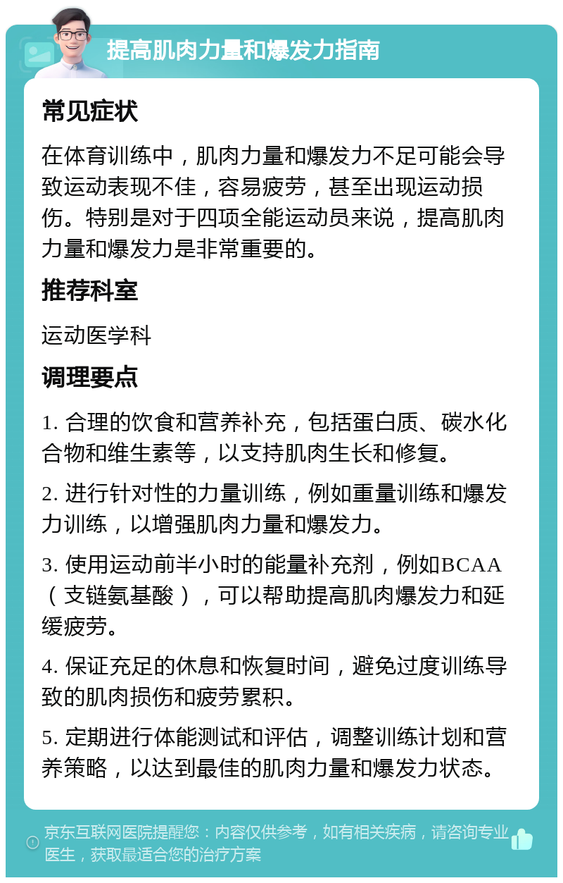 提高肌肉力量和爆发力指南 常见症状 在体育训练中，肌肉力量和爆发力不足可能会导致运动表现不佳，容易疲劳，甚至出现运动损伤。特别是对于四项全能运动员来说，提高肌肉力量和爆发力是非常重要的。 推荐科室 运动医学科 调理要点 1. 合理的饮食和营养补充，包括蛋白质、碳水化合物和维生素等，以支持肌肉生长和修复。 2. 进行针对性的力量训练，例如重量训练和爆发力训练，以增强肌肉力量和爆发力。 3. 使用运动前半小时的能量补充剂，例如BCAA（支链氨基酸），可以帮助提高肌肉爆发力和延缓疲劳。 4. 保证充足的休息和恢复时间，避免过度训练导致的肌肉损伤和疲劳累积。 5. 定期进行体能测试和评估，调整训练计划和营养策略，以达到最佳的肌肉力量和爆发力状态。