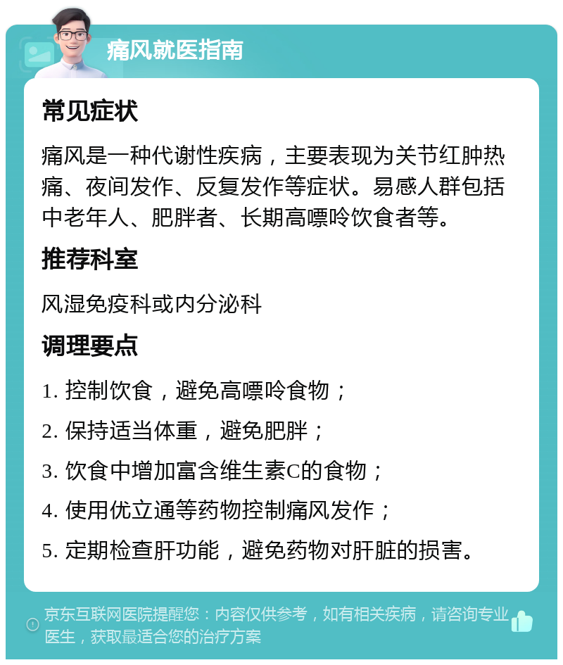 痛风就医指南 常见症状 痛风是一种代谢性疾病，主要表现为关节红肿热痛、夜间发作、反复发作等症状。易感人群包括中老年人、肥胖者、长期高嘌呤饮食者等。 推荐科室 风湿免疫科或内分泌科 调理要点 1. 控制饮食，避免高嘌呤食物； 2. 保持适当体重，避免肥胖； 3. 饮食中增加富含维生素C的食物； 4. 使用优立通等药物控制痛风发作； 5. 定期检查肝功能，避免药物对肝脏的损害。